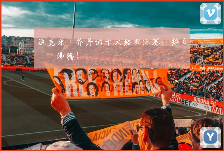 迈克尔·乔丹的十大经典比赛,热血沸腾!