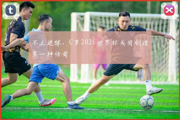 不止进球，C罗2026世界杯或将创造另一种传奇