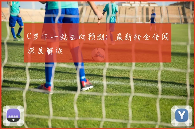 C罗下一站去向预测：最新转会传闻深度解读