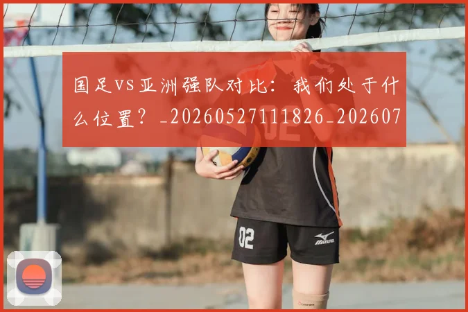 国足vs亚洲强队对比:我们处于什么位置?_20260527111826_20260707013644