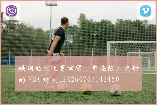 姚明经典比赛回顾：那些载入史册的 NBA 对决_20260707143450