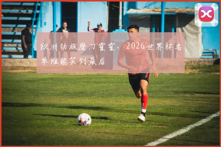 欧洲劲旅磨刀霍霍，2026世界杯名单谁能笑到最后