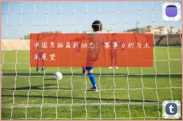 中国男排最新动态：赛事分析与未来展望