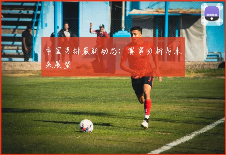 中国男排最新动态：赛事分析与未来展望