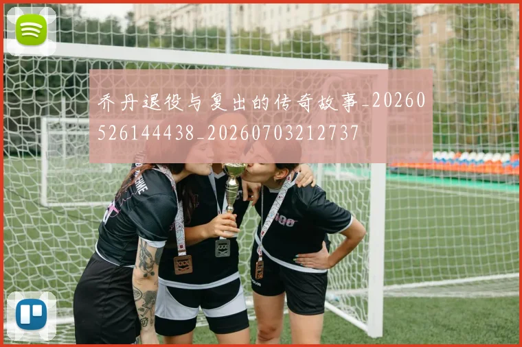 乔丹退役与复出的传奇故事_20260526144438_20260703212737