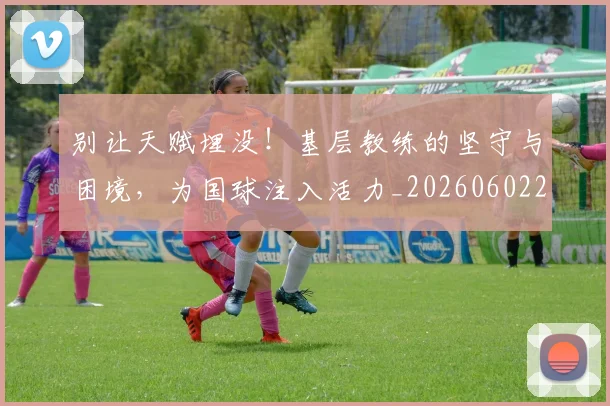 别让天赋埋没！基层教练的坚守与困境，为国球注入活力_20260602212559_20260704173911