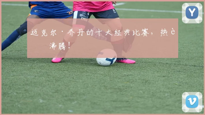 迈克尔·乔丹的十大经典比赛，热血沸腾！