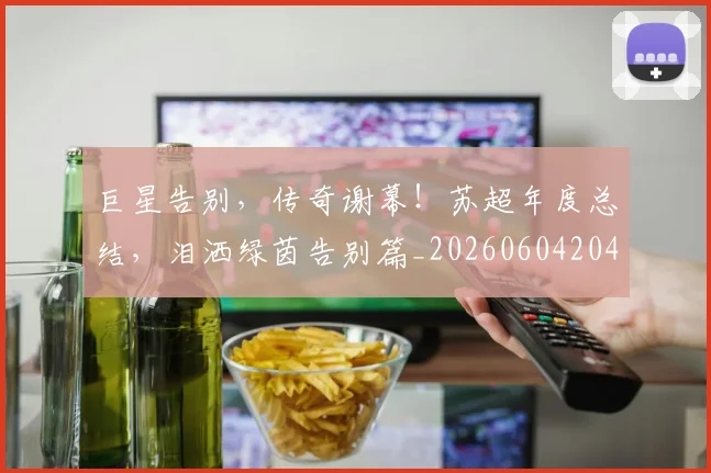 巨星告别，传奇谢幕！苏超年度总结，泪洒绿茵告别篇_20260604204139