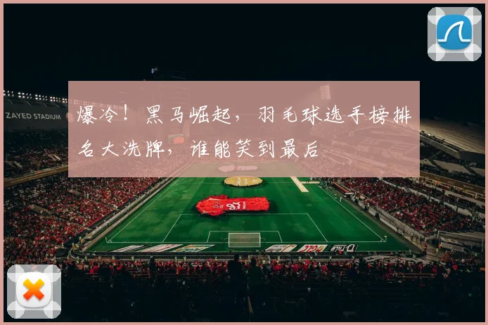 爆冷！黑马崛起，羽毛球选手榜排名大洗牌，谁能笑到最后