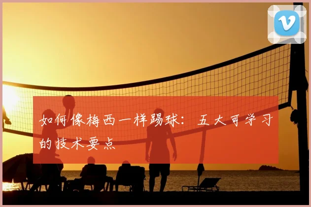 如何像梅西一样踢球：五大可学习的技术要点