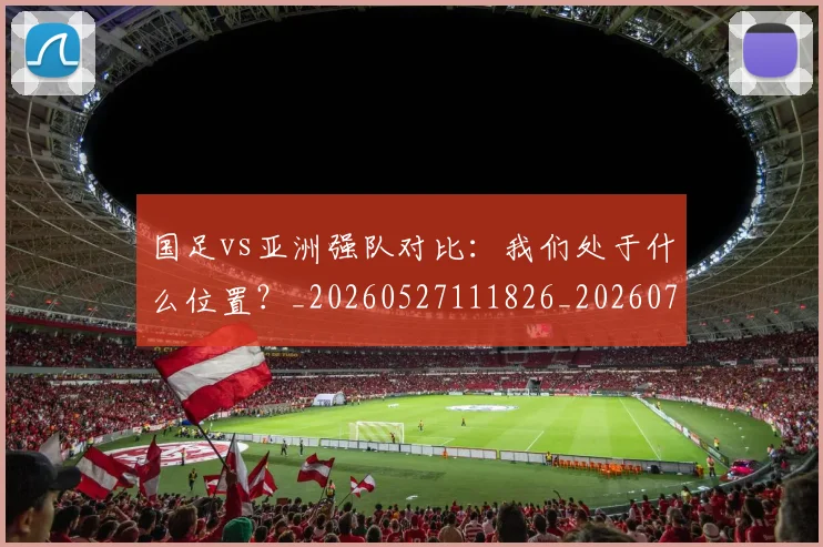 国足vs亚洲强队对比：我们处于什么位置？_20260527111826_20260707013644