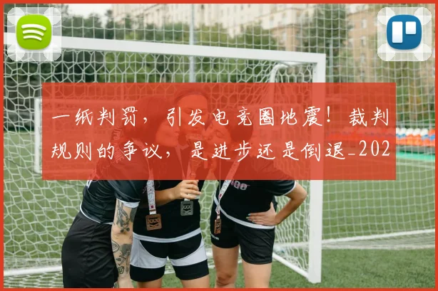 一纸判罚，引发电竞圈地震！裁判规则的争议，是进步还是倒退_20260702173714